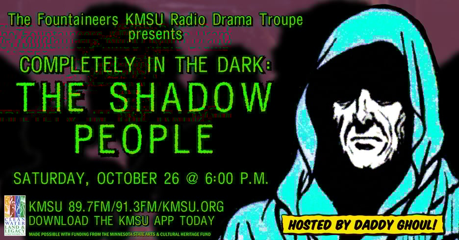 Depicts a shrouded figure called Daddy Ghoul in front of several shadowy forms. The Fountaineers KMSU radio drama troupe presents Completely in the Dark: the Shadow Peopel, Sunday October 26 at six p.m. KMSU 89.7fm/91.3fm/kmsu.org. Download the KMSU app. Made possible with funding from the Minnesota State Arts & Cultural Heritage Fund.