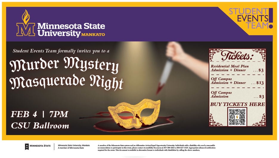 Student Events Team formally invites you to a Murder Mystery Masquerade night February 4th at 7pm in the CSU Ballroom. Tickets: Residential Meal Plan Admission and Dinner $3; Off-Campus Admission and Dinner $13; Off-Campus Admission $3. This event is planned by Daria Oelkers and the Student Events Team.